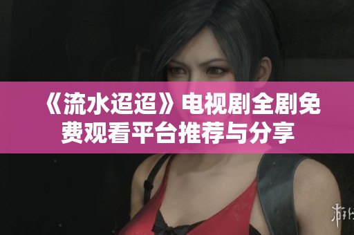 《流水迢迢》电视剧全剧免费观看平台推荐与分享