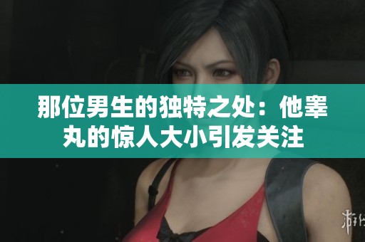 那位男生的独特之处：他睾丸的惊人大小引发关注