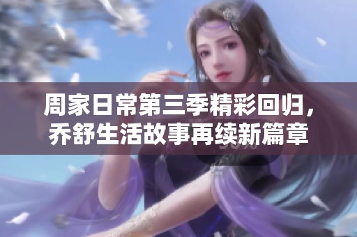 周家日常第三季精彩回归，乔舒生活故事再续新篇章