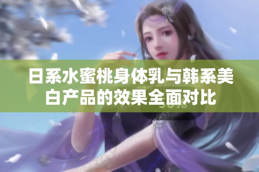 日系水蜜桃身体乳与韩系美白产品的效果全面对比