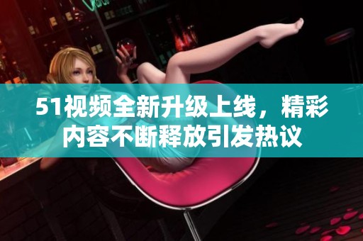 51视频全新升级上线，精彩内容不断释放引发热议
