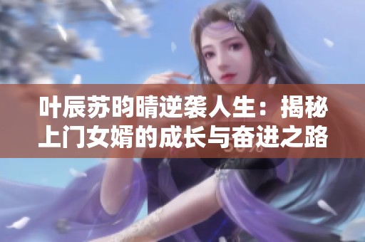 叶辰苏昀晴逆袭人生：揭秘上门女婿的成长与奋进之路