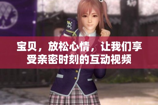 宝贝，放松心情，让我们享受亲密时刻的互动视频