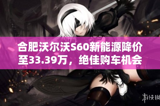 合肥沃尔沃S60新能源降价至33.39万，绝佳购车机会不容错过