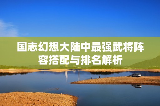 国志幻想大陆中最强武将阵容搭配与排名解析