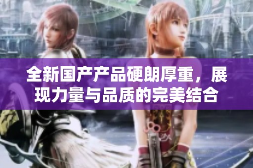 全新国产产品硬朗厚重，展现力量与品质的完美结合