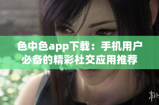 色中色app下载：手机用户必备的精彩社交应用推荐