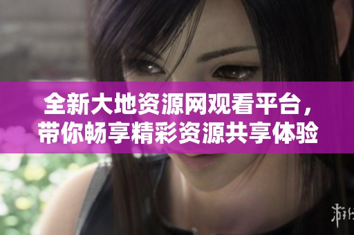 全新大地资源网观看平台，带你畅享精彩资源共享体验
