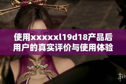 使用xxxxxl19d18产品后用户的真实评价与使用体验分享
