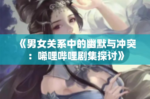 《男女关系中的幽默与冲突：唏哩哔哩剧集探讨》