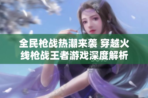 全民枪战热潮来袭 穿越火线枪战王者游戏深度解析