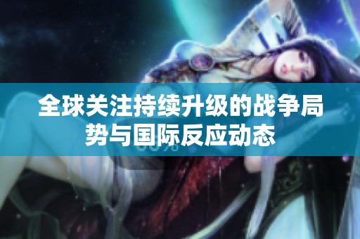 全球关注持续升级的战争局势与国际反应动态