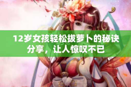 12岁女孩轻松拔萝卜的秘诀分享，让人惊叹不已