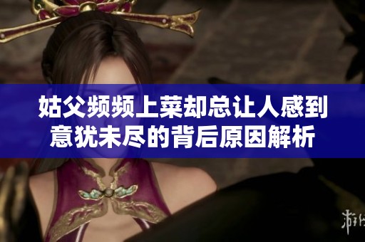 姑父频频上菜却总让人感到意犹未尽的背后原因解析