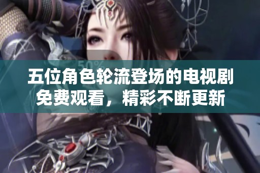 五位角色轮流登场的电视剧免费观看，精彩不断更新