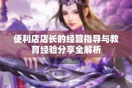便利店店长的经营指导与教育经验分享全解析