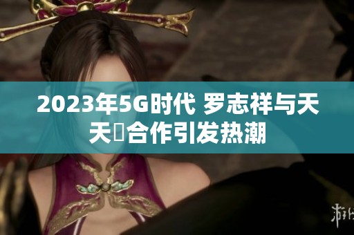 2023年5G时代 罗志祥与天天奭合作引发热潮