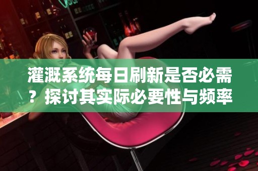 灌溉系统每日刷新是否必需？探讨其实际必要性与频率