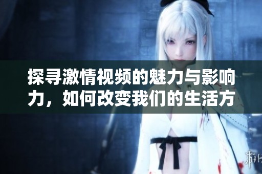 探寻激情视频的魅力与影响力，如何改变我们的生活方式
