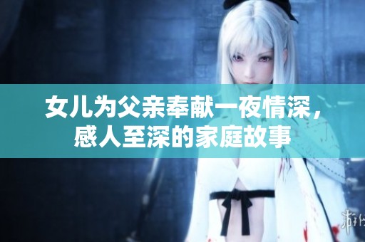 女儿为父亲奉献一夜情深，感人至深的家庭故事