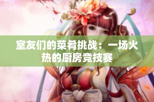 室友们的菜肴挑战：一场火热的厨房竞技赛