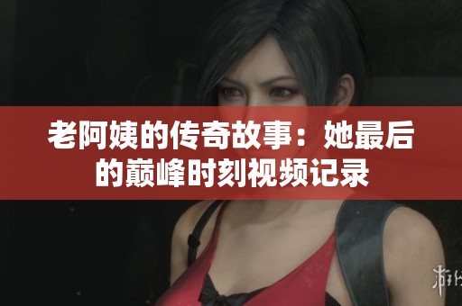 老阿姨的传奇故事：她最后的巅峰时刻视频记录