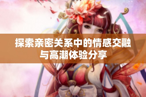 探索亲密关系中的情感交融与高潮体验分享