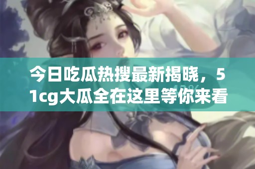 今日吃瓜热搜最新揭晓，51cg大瓜全在这里等你来看！