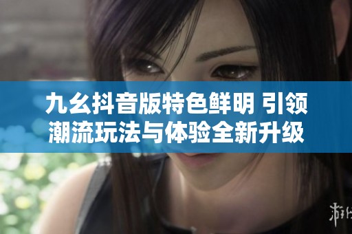九幺抖音版特色鲜明 引领潮流玩法与体验全新升级