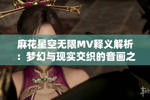麻花星空无限MV释义解析：梦幻与现实交织的音画之旅