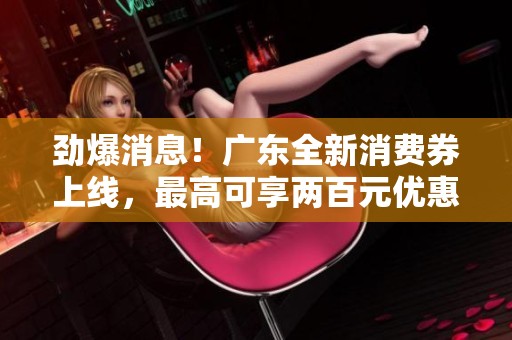 劲爆消息！广东全新消费券上线，最高可享两百元优惠