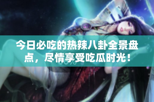 今日必吃的热辣八卦全景盘点，尽情享受吃瓜时光！
