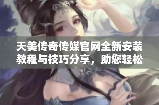 天美传奇传媒官网全新安装教程与技巧分享，助您轻松入门