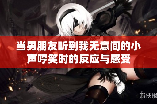 当男朋友听到我无意间的小声哼笑时的反应与感受