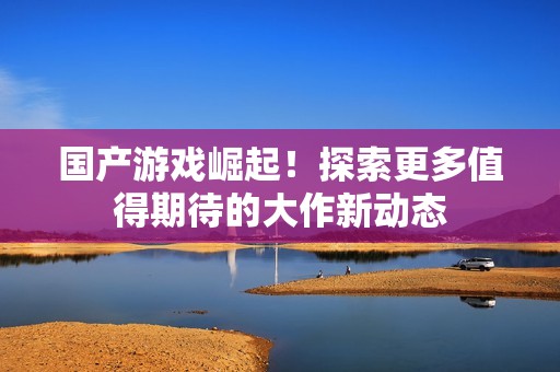国产游戏崛起！探索更多值得期待的大作新动态