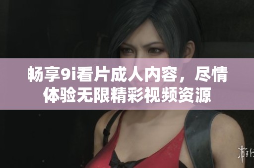 畅享9i看片成人内容，尽情体验无限精彩视频资源