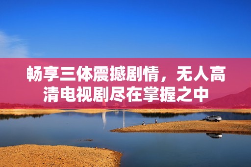 畅享三体震撼剧情，无人高清电视剧尽在掌握之中