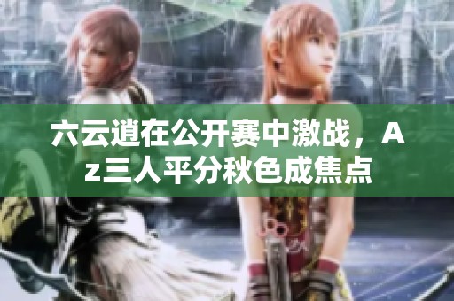 六云逍在公开赛中激战，Az三人平分秋色成焦点