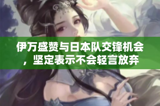 伊万盛赞与日本队交锋机会，坚定表示不会轻言放弃