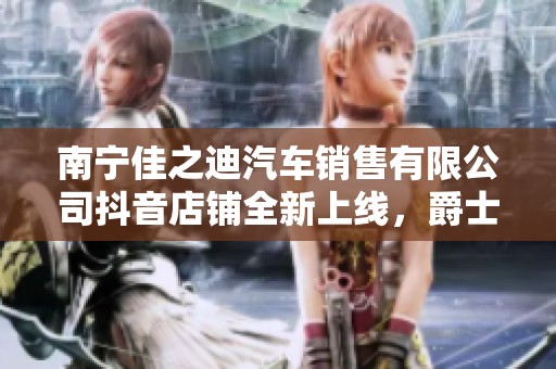 南宁佳之迪汽车销售有限公司抖音店铺全新上线，爵士汽车精品尽在其中