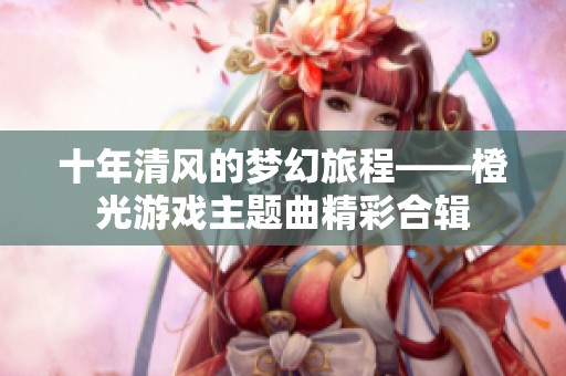 十年清风的梦幻旅程——橙光游戏主题曲精彩合辑