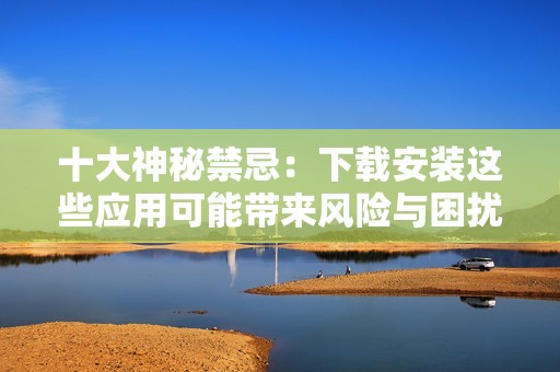 十大神秘禁忌：下载安装这些应用可能带来风险与困扰