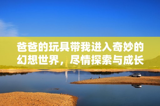 爸爸的玩具带我进入奇妙的幻想世界，尽情探索与成长