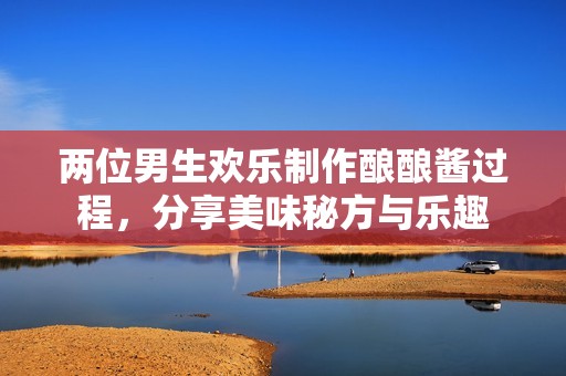 两位男生欢乐制作酿酿酱过程，分享美味秘方与乐趣