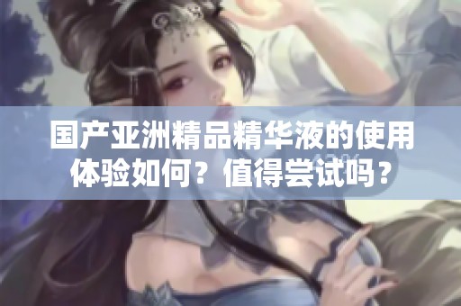 国产亚洲精品精华液的使用体验如何？值得尝试吗？