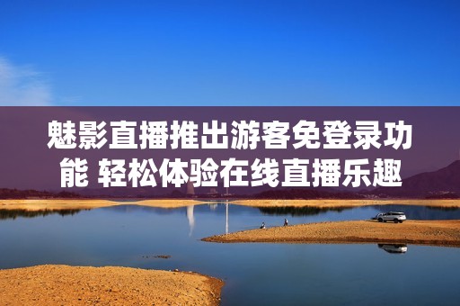 魅影直播推出游客免登录功能 轻松体验在线直播乐趣