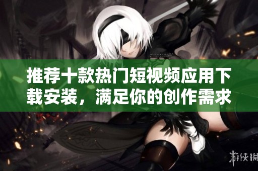 推荐十款热门短视频应用下载安装，满足你的创作需求