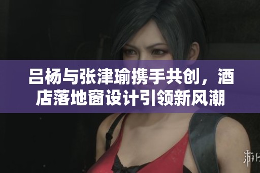 吕杨与张津瑜携手共创，酒店落地窗设计引领新风潮