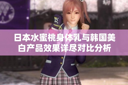 日本水蜜桃身体乳与韩国美白产品效果详尽对比分析