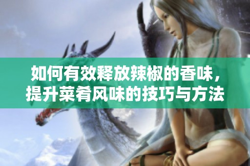 如何有效释放辣椒的香味，提升菜肴风味的技巧与方法